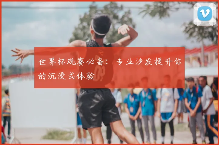 世界杯观赛必备：专业沙发提升你的沉浸式体验
