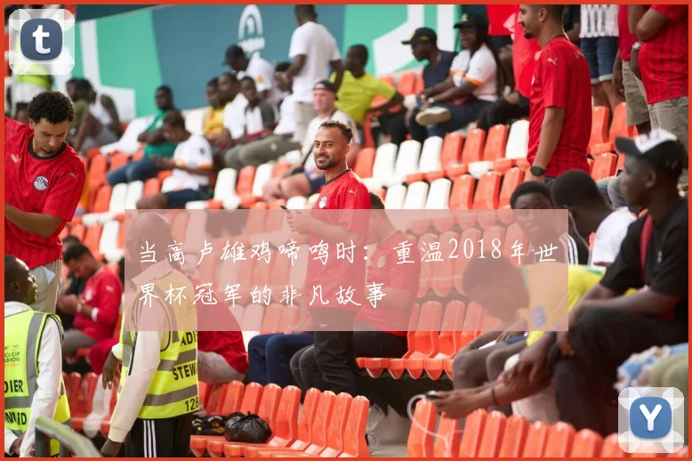 当高卢雄鸡啼鸣时:重温2018年世界杯冠军的非凡故事