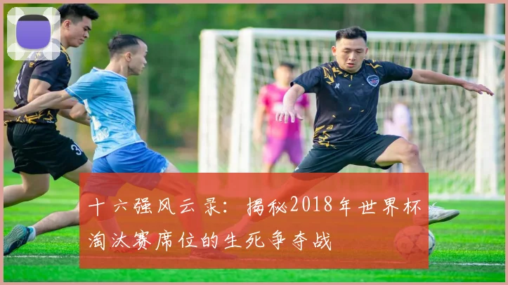 十六强风云录：揭秘2018年世界杯淘汰赛席位的生死争夺战