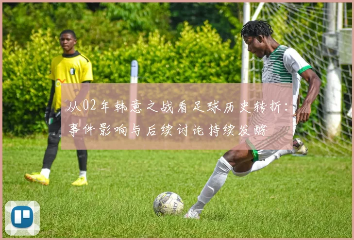 从02年韩意之战看足球历史转折：事件影响与后续讨论持续发酵
