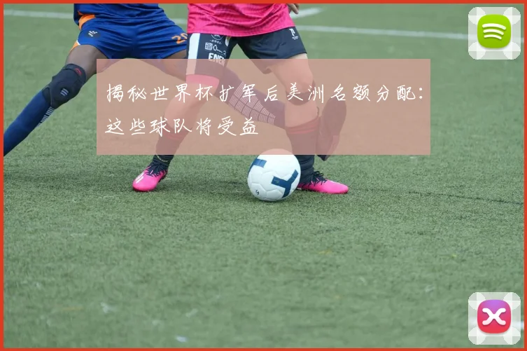揭秘世界杯扩军后美洲名额分配：这些球队将受益