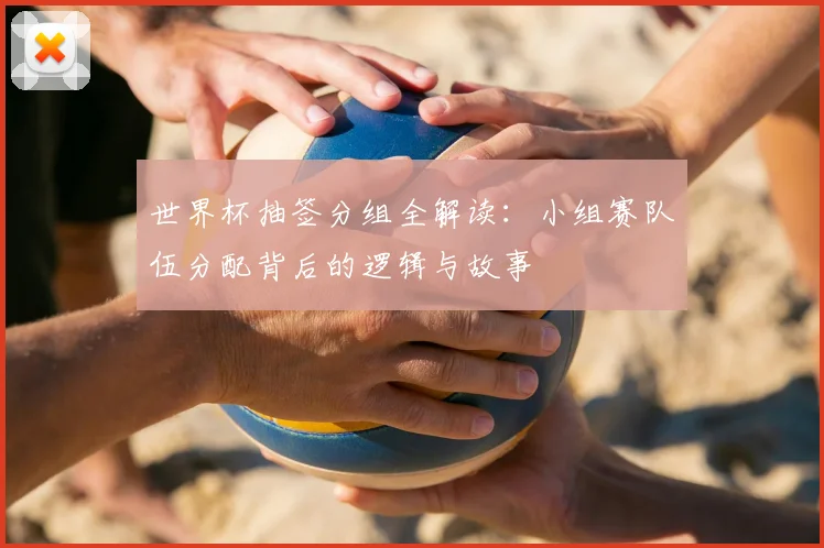世界杯抽签分组全解读:小组赛队伍分配背后的逻辑与故事