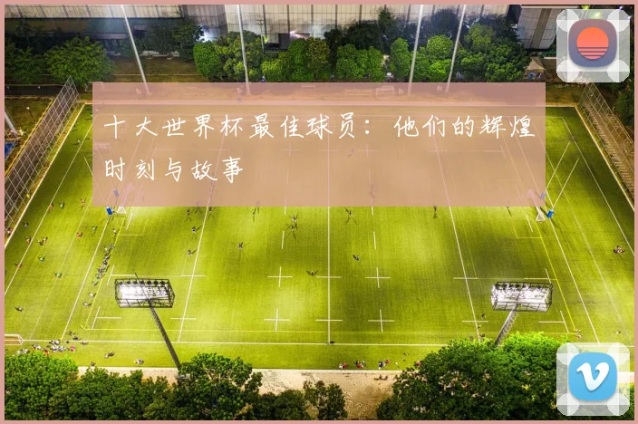 十大世界杯最佳球员：他们的辉煌时刻与故事