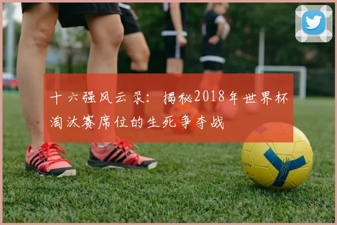 十六强风云录：揭秘2018年世界杯淘汰赛席位的生死争夺战