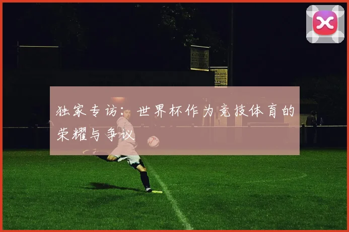 独家专访:世界杯作为竞技体育的荣耀与争议