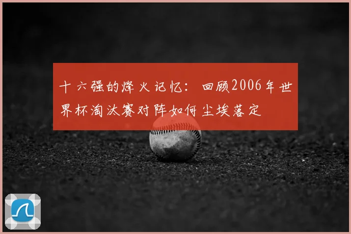 十六强的烽火记忆：回顾2006年世界杯淘汰赛对阵如何尘埃落定