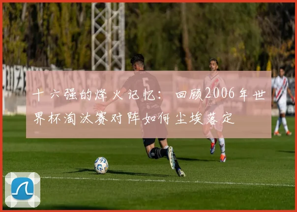 十六强的烽火记忆：回顾2006年世界杯淘汰赛对阵如何尘埃落定
