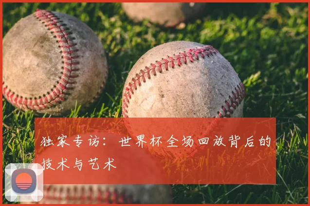独家专访：世界杯全场回放背后的技术与艺术