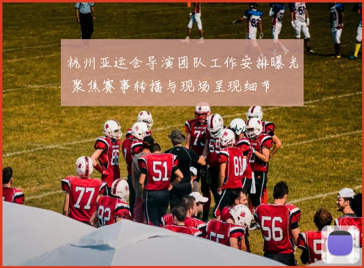 杭州亚运会导演团队工作安排曝光 聚焦赛事转播与现场呈现细节