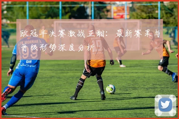 欧冠半决赛激战正酣：最新赛果与晋级形势深度分析