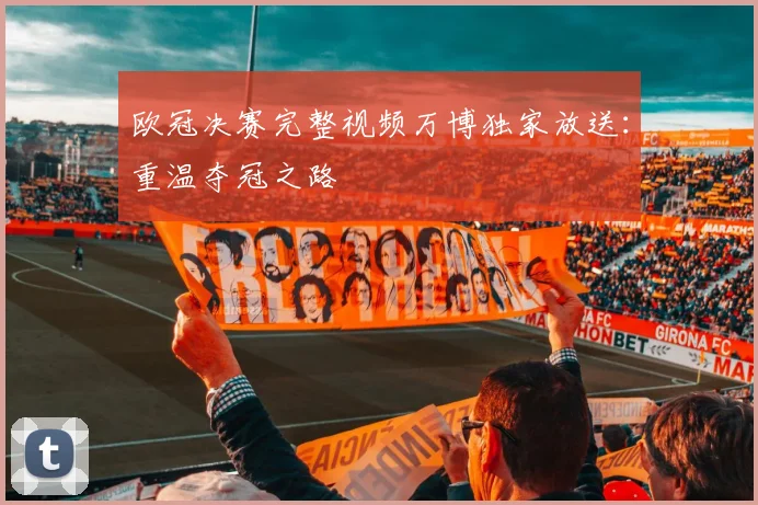 欧冠决赛完整视频万博独家放送：重温夺冠之路