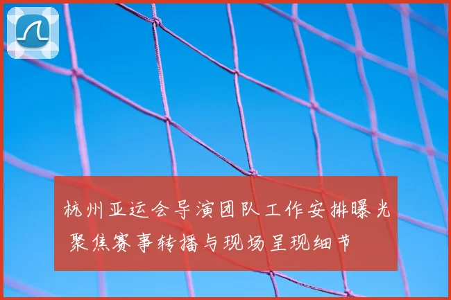 杭州亚运会导演团队工作安排曝光 聚焦赛事转播与现场呈现细节