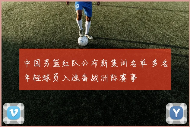 中国男篮红队公布新集训名单 多名年轻球员入选备战洲际赛事