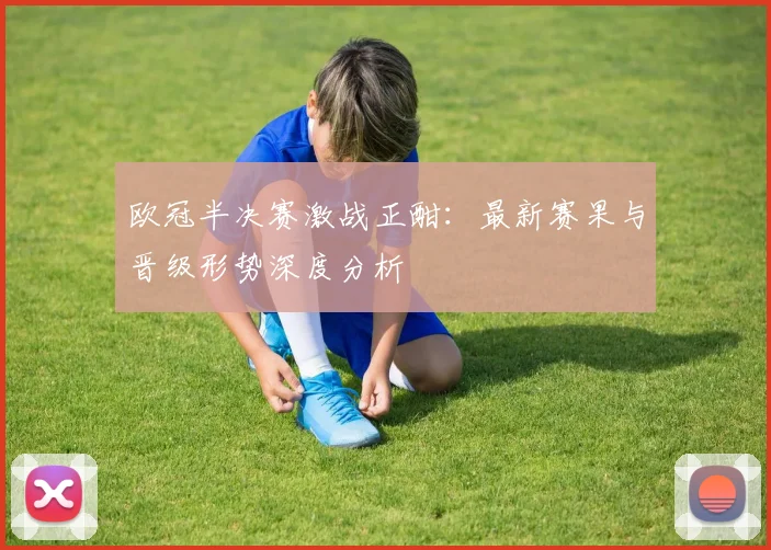 欧冠半决赛激战正酣：最新赛果与晋级形势深度分析