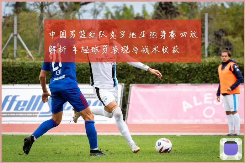 中国男篮红队克罗地亚热身赛回放解析 年轻球员表现与战术收获