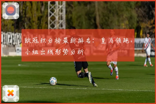 欧冠积分榜最新排名：皇马领跑，小组出线形势分析
