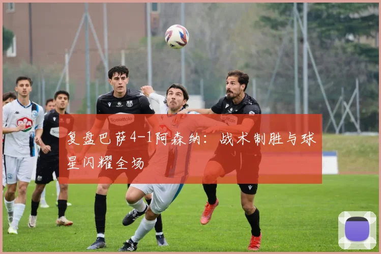 复盘巴萨4-1阿森纳：战术制胜与球星闪耀全场