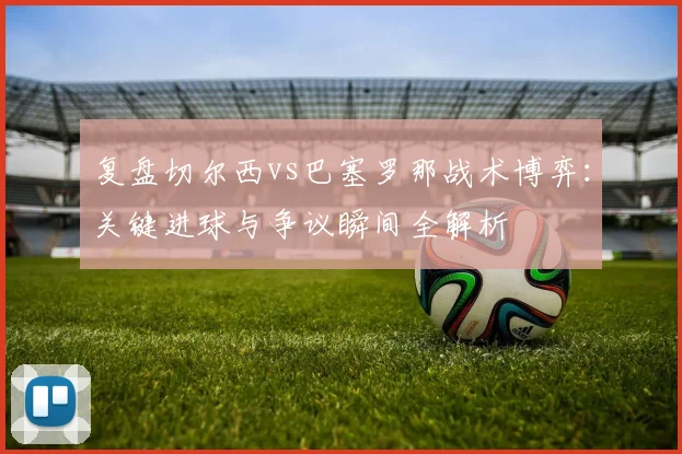 复盘切尔西vs巴塞罗那战术博弈：关键进球与争议瞬间全解析