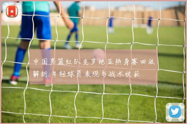 中国男篮红队克罗地亚热身赛回放解析 年轻球员表现与战术收获