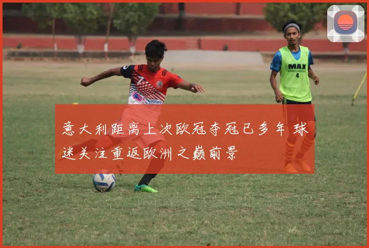 意大利距离上次欧冠夺冠已多年 球迷关注重返欧洲之巅前景